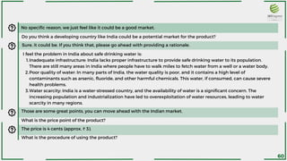 Sure, it could be. If you think that, please go ahead with providing a rationale.
Inadequate infrastructure: India lacks proper infrastructure to provide safe drinking water to its population.
There are still many areas in India where people have to walk miles to fetch water from a well or a water body.
Poor quality of water: In many parts of India, the water quality is poor, and it contains a high level of
contaminants such as arsenic, fluoride, and other harmful chemicals. This water, if consumed, can cause severe
health problems.
Water scarcity: India is a water-stressed country, and the availability of water is a significant concern. The
increasing population and industrialization have led to overexploitation of water resources, leading to water
scarcity in many regions.
I feel the problem in India about safe drinking water is:
1.
2.
3.
No specific reason, we just feel like it could be a good market.
Do you think a developing country like India could be a potential market for the product?
Those are some great points, you can move ahead with the Indian market.
What is the price point of the product?
The price is 4 cents (approx. ₹ 3).
What is the procedure of using the product?
60
 