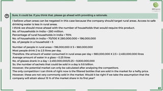 Sure, it could be. If you think that, please go ahead with providing a rationale.
I believe urban areas can be negated in this case because the company should target rural areas. Access to safe
drinking water is less in rural areas.
I think we should move ahead with the number of households that would require this product.
No. of households in India = 280 million.
Percentage of rural households in India = 70%
No. of households in India = 70/100 X 280,000,000 = 196,000,000
No. of people in a household = 5
Number of people in rural areas = 196,000,000 X 5 = 980,000,000
Most people drink 2 to 2.5 litres per day.
Therefore, the amount of water consumed in rural areas per day = 980,000,000 X 2.5 = 2,450,000,000 litres
Average amount of water in a glass = 0.25 litres
No. of glasses drank in a day = 2,450,000,000/0.25 = 9,800,000,000
So, the number of sachets that could be sold in a day is 9.8 billion.
However, the potential market can only be calculated after analysing the competitors.
The only competition I can think of right now is the filtered bottles that are sold in the market for a hefty price.
However, these are not very commonly sold in the market. Would it be right if we take the assumption that the
company will attain about 15 % of the market share in its first year?
61
 