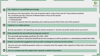 Yes, I believe it is a justifiable percentage.
According to this assumption, the cost of sachets sold in a day at the cost of ₹ 5 per sachet would be:
No. of sachets per day x Percent of Market Share x Price of one sachet
= 9,800,000,000*15/ 100*5
= ₹ 7,35,00,00,000
Is it correct to assume that the operating cost could be around 1/3rd of the cost of the product?
By that assumption, the operating cost per sachet would be ₹1 and the net profit would come out to be ₹1.
What would be the net profit percentage per product?
The net profit percentage would be 1/5 x 100 = 20%
Therefore, I believe it would be beneficial for the company to sell its product in a developing market like India.
Alright, to justify that suggestion,come up with a strategy for entering into the market.
I believe it is a viable opinion.
Yes sure, just one clarifying question, does our company have the supply chain capacity to fully cater to the demand
of the product?
Yes, our company has the supply chain capacity to deliver the product.
62
 