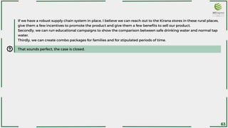 That sounds perfect, the case is closed.
If we have a robust supply chain system in place, I believe we can reach out to the Kirana stores in these rural places,
give them a few incentives to promote the product and give them a few benefits to sell our product.
Secondly, we can run educational campaigns to show the comparison between safe drinking water and normal tap
water.
Thirdly, we can create combo packages for families and for stipulated periods of time.
63
 