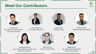 Meet Our Contributors
Arihant Jain
(Inc. Senior Associate, BCG)
(CSC, IIM Lucknow)
Bhavyaa Kukreti
(Inc. Junior Consultant, Bain & Co.)
(CSC, IIM Lucknow)
Arpita Agarwal
(Inc. Analyst, Bain & Co.)
Chekshu Puri
(Junior Analyst, BCG)﻿
Aseem Jain
(Associate, BCG)﻿
Debjit Dutta
(Inc. Senior Associate, BCG)
(CSC, IIM Lucknow)﻿
Aseem Oberoi
(Research Associate, BCG)﻿
VII
 