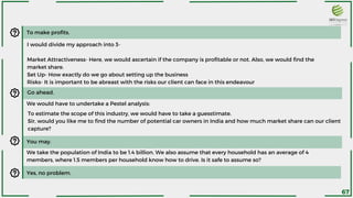 To make profits.
I would divide my approach into 3-
Market Attractiveness- Here, we would ascertain if the company is profitable or not. Also, we would find the
market share.
Set Up- How exactly do we go about setting up the business
Risks- It is important to be abreast with the risks our client can face in this endeavour
Go ahead.
We would have to undertake a Pestel analysis:
To estimate the scope of this industry, we would have to take a guesstimate.
Sir, would you like me to find the number of potential car owners in India and how much market share can our client
capture?
We take the population of India to be 1.4 billion. We also assume that every household has an average of 4
members, where 1.5 members per household know how to drive. Is it safe to assume so?
You may.
Yes, no problem.
67
 