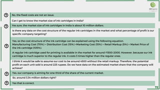 No, the fixed costs are not an issue.
Can I get to know the market size of ink cartridges in India?
Yes sure, the market size of ink cartridges in India is about 10 million dollars.
Is there any data on the cost structure of the regular ink cartridges in the market and what percentage of profit is our
specific company targeting?
Yes, so the cost structure of the ink cartridge can be explained using the following equation.
Manufacturing Cost (70%) + Distribution Cost (15%) +Marketing Cost (15%) + Retail Markup (5%) = Market Price of
the ink cartridge (105%).
A regular ink cartridge used for printing is available in the market for around ₹1500-2000. However, because our ink
cartridge is much superior to the regular ink, it costs 3 times higher than the regular ones.
I think it would be safe to assume our cost to be around 4500 without the retail markup. Therefore, the potential
profit on each unit sold is around 225 rupees. Do we have data on the estimated market share that the company will
achieve?
Yes, our company is aiming for one-third of the share of the current market.
So, around 3.34 million dollars right?
Yes that is correct.
72
 