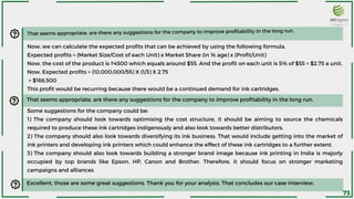 Now, we can calculate the expected profits that can be achieved by using the following formula.
Expected profits = (Market Size/Cost of each Unit) x Market Share (in % age) x (Profit/Unit)
Now, the cost of the product is ₹4500 which equals around $55. And the profit on each unit is 5% of $55 = $2.75 a unit.
Now, Expected profits = (10,000,000/55) X (1/3) X 2.75
= $166,500
This profit would be recurring because there would be a continued demand for ink cartridges.
That seems appropriate, are there any suggestions for the company to improve profitability in the long run.
That seems appropriate, are there any suggestions for the company to improve profitability in the long run.
Some suggestions for the company could be:
1) The company should look towards optimising the cost structure, it should be aiming to source the chemicals
required to produce these ink cartridges indigenously and also look towards better distributors.
2) The company should also look towards diversifying its ink business. That would include getting into the market of
ink printers and developing ink printers which could enhance the effect of these ink cartridges to a further extent.
3) The company should also look towards building a stronger brand image because ink printing in India is majorly
occupied by top brands like Epson, HP, Canon and Brother. Therefore, it should focus on stronger marketing
campaigns and alliances
Excellent, those are some great suggestions. Thank you for your analysis. That concludes our case interview.
73
 