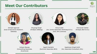 Dimple Agarwal
(Aud. & Assurance Assistant,
Deloitte)
Irsheen Baveja
(Consulting Associate,
Accenture)﻿
Divyangi Singh
(Analyst, Dalberg)﻿
Jagriti Gambhir
(Summer Associate, BCG)﻿
Erica Gulati
(Inc. Junior Associate, McKinsey & Co.)﻿
(CSC, IIM Lucknow)
Japsharan Singh Kohli
(Inc. Associate Consultant, EXL)
Harivansh Gahlot
(Analyst, Bain & Co.)﻿
Meet Our Contributors
VIII
 