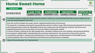 A company wants to enter the housing finance sector in India via a universal bank like ICICI. Can you please tell me
how you would approach this case?
Home Sweet Home
MARKET ENTRY MCKINSEY & CO. HOUSING & FINANCE
Sure, let me first consider the scope, factors, regulations/restrictions for the same.
The scope for a company entering the housing finance sector in India is huge. With the growing demand for housing
and the government’s push for affordable housing, the market has a lot of potential. However, the factors and
regulations/restrictions must be taken into account before entering the market.
In terms of factors, setting up the right people team, necessary infrastructure, and creating a strong brand identity
are important. Additionally, understanding the customer requirements, the economic environment, and the
competition will help in making informed decisions. As for regulations, the Reserve Bank of India (RBI) has set
certain guidelines that must be followed by all banks and housing finance companies.
Okay, that sounds good. You may proceed.
OVERVIEW
CASE TYPE COMPANY INDUSTRY DIFFICULTY
Explained
75
 