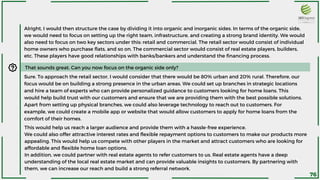 Alright, I would then structure the case by dividing it into organic and inorganic sides. In terms of the organic side,
we would need to focus on setting up the right team, infrastructure, and creating a strong brand identity. We would
also need to focus on two key sectors under this: retail and commercial. The retail sector would consist of individual
home owners who purchase flats, and so on. The commercial sector would consist of real estate players, builders,
etc. These players have good relationships with banks/bankers and understand the financing process.
That sounds great. Can you now focus on the organic side only?
Sure. To approach the retail sector, I would consider that there would be 80% urban and 20% rural. Therefore, our
focus would be on building a strong presence in the urban areas. We could set up branches in strategic locations
and hire a team of experts who can provide personalized guidance to customers looking for home loans. This
would help build trust with our customers and ensure that we are providing them with the best possible solutions.
Apart from setting up physical branches, we could also leverage technology to reach out to customers. For
example, we could create a mobile app or website that would allow customers to apply for home loans from the
comfort of their homes.
This would help us reach a larger audience and provide them with a hassle-free experience.
We could also offer attractive interest rates and flexible repayment options to customers to make our products more
appealing. This would help us compete with other players in the market and attract customers who are looking for
affordable and flexible home loan options.
In addition, we could partner with real estate agents to refer customers to us. Real estate agents have a deep
understanding of the local real estate market and can provide valuable insights to customers. By partnering with
them, we can increase our reach and build a strong referral network.
76
 