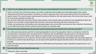 Great. Can you please give me some ideas on how you would approach the commercial sector?
When it comes to the commercial sector, we need to understand that builders and real estate players have a good
relationship with banks and bankers. Therefore, we need to approach them with customized solutions that meet their
specific needs. This could include creating specific products tailored to the real estate sector, like construction loans, loans
for commercial property purchase, etc.
We could also offer them attractive interest rates and fees, which would make our products more appealing to them. By
doing so, we can build a strong relationship with them and ensure that they refer their customers to us.
Finally, we could partner with builders and real estate players who do not offer home loans to their customers. By doing so,
we can offer home loans to their customers and increase our customer base.
That sounds very comprehensive. Do you have any final reasons why this market entry would be successful?
Yes. India’s growing economy and the increasing disposable income of its population make it an attractive market for
housing finance companies. Also, the government’s initiatives, like the affordable housing scheme, will help the sector
grow. However, to be successful in this market, we need to build a strong presence in the urban areas and offer
personalized solutions to our customers. We also need to build strong relationships with builders and real estate players to
increase our customer base. By doing so, we can tap into the significant opportunity that exists in this sector and grow our
business.
Finally, the high demand for housing and the lack of affordable housing options create a significant opportunity for us to
enter this sector.
That will suffice. We can close the case now.
Thank you. Have a nice day!
77
 