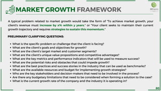 What is the specific problem or challenge that the client is facing?
What are the client's goals and objectives for growth?
What are the client's target market and customer segments?
What are the client's unique value propositions and competitive advantages?
What are the key metrics and performance indicators that will be used to measure success?
What are the potential risks and obstacles that could impede growth?
What are the best practices and success stories in the industry that can be used as benchmarks?
What are the available resources and budget for implementing growth strategies?
Who are the key stakeholders and decision-makers that need to be involved in the process?
Are there any budgetary limitations that need to be considered when forming a solution to the case?
What is the current growth rate of the company and the industry it is operating in?
PRELIMINARY CLARIFYING QUESTIONS:
MARKET GROWTH FRAMEWORK
A typical problem related to market growth would take the form of "To achieve market growth, your
client's revenue must increase by x% within y years." or "Your client seeks to maintain their current
growth trajectory and requires strategies to sustain this momentum."
80
 