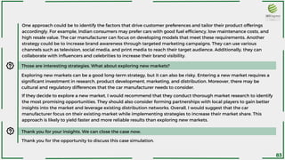 One approach could be to identify the factors that drive customer preferences and tailor their product offerings
accordingly. For example, Indian consumers may prefer cars with good fuel efficiency, low maintenance costs, and
high resale value. The car manufacturer can focus on developing models that meet these requirements. Another
strategy could be to increase brand awareness through targeted marketing campaigns. They can use various
channels such as television, social media, and print media to reach their target audience. Additionally, they can
collaborate with influencers and celebrities to increase their brand visibility.
Those are interesting strategies. What about exploring new markets?
Exploring new markets can be a good long-term strategy, but it can also be risky. Entering a new market requires a
significant investment in research, product development, marketing, and distribution. Moreover, there may be
cultural and regulatory differences that the car manufacturer needs to consider.
If they decide to explore a new market, I would recommend that they conduct thorough market research to identify
the most promising opportunities. They should also consider forming partnerships with local players to gain better
insights into the market and leverage existing distribution networks. Overall, I would suggest that the car
manufacturer focus on their existing market while implementing strategies to increase their market share. This
approach is likely to yield faster and more reliable results than exploring new markets.
Thank you for your insights. We can close the case now.
Thank you for the opportunity to discuss this case simulation.
83
 