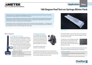 Application Note
180 Degree Peel Test on Syringe Blister Pack
XX Blister packs are pre-formed plastic packaging used in the medical and pharmaceutical industries for packing
pills, capsules, syringes, tablets and small medical instruments.
A blister pack is a laminated blister card with thermo-formed or cold formed cavities with paperboard, aluminum
or plastic protective lid. It is important that the blister packs are manufactured to specifications and withstand
contamination, moisture, tampering and unwanted separation.
These products need to arrive safe into the hands of the end-consumers without degradation. A 180 degree peel
test on blister packs using a motorized force tester, such as the CS1100, with the proper grips will accomplish this
task and provide results to verify the integrity of the blister pack.
Self-Tightening Wedge Grips
will be incorrect due to premature failure induced by the grip
faces, therefore yielding inconclusive results.
If the grip face width is correct but the surface of the grip face is
too smooth for the specimen, you will have slippage and there-
fore also incorrect results.
What is Required
The CS1100 tester is well adapted in production
environments to do peel testing. With a small foot
print the CS1100 tester can easily be set on a table
for inline production testing. The CS1100 tablet
touch screen makes the task even easier for the
user with only one touch of the finger to begin the
CS1100 Motorized Force Tester
1000 kHz data sampling
Load cell: +/- 0.10% of full scale
Speed: +/- 1% of speed from 2 to 100% of max speed
Capacities: 1000 N and 5000 N
The selection of proper grips is
critical for successful testing.
For example, if serrated grip faces are too narrow for your
specimen and the specimen rips in the grips, the tests results
The self-tightening wedge grip
model 01/4647 and serrated grip
face model 01/4648 are the grips
of choice for this application. The
tabs of the blister pack will always
be centered especially when it is
difficult handling such small tabs.
Grip serration
peel test. The tester has been designed with
quietness in mind. This is also the perfect
solution in the lab environment where
silence is at a premium.
Make sure to contact your Ametek Sales Representative if you have
any questions selecting the proper grips for your application.
ASTM F88 (Standard Test Method for Seal Strength of Flexible
Barrier Materials)
JIS Z0238 (Testing Methods for Heat Sealed Flexible Package)
Reference Standards
Syringe blister pack
The grip faces on the self tightening wedge
grips used for the syringe peel test in this
example have the proper grip face width
with a serration that will not allow the blister
pack tabs to rip or slip.
 