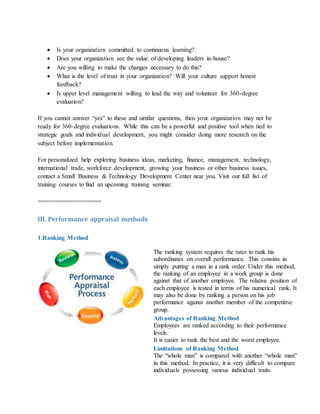  Is your organization committed to continuous learning?
 Does your organization see the value of developing leaders in-house?
 Are you willing to make the changes necessary to do this?
 What is the level of trust in your organization? Will your culture support honest
feedback?
 Is upper level management willing to lead the way and volunteer for 360-degree
evaluation?
If you cannot answer “yes” to these and similar questions, then your organization may not be
ready for 360-degree evaluations. While this can be a powerful and positive tool when tied to
strategic goals and individual development, you might consider doing more research on the
subject before implementation.
For personalized help exploring business ideas, marketing, finance, management, technology,
international trade, workforce development, growing your business or other business issues,
contact a Small Business & Technology Development Center near you. Visit our full list of
training courses to find an upcoming training seminar.
==================
III. Performance appraisal methods
1.Ranking Method
The ranking system requires the rater to rank his
subordinates on overall performance. This consists in
simply putting a man in a rank order. Under this method,
the ranking of an employee in a work group is done
against that of another employee. The relative position of
each employee is tested in terms of his numerical rank. It
may also be done by ranking a person on his job
performance against another member of the competitive
group.
Advantages of Ranking Method
i. Employees are ranked according to their performance
levels.
ii. It is easier to rank the best and the worst employee.
Limitations of Ranking Method
i. The “whole man” is compared with another “whole man”
in this method. In practice, it is very difficult to compare
individuals possessing various individual traits.
 