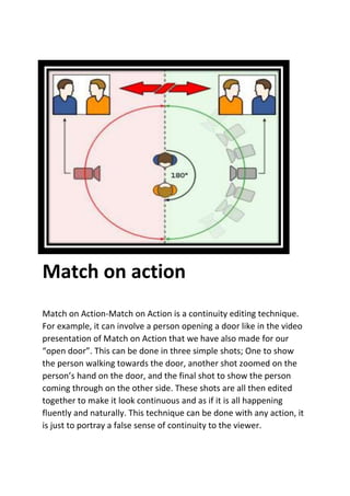 Match on action
Match on Action-Match on Action is a continuity editing technique.
For example, it can involve a person opening a door like in the video
presentation of Match on Action that we have also made for our
“open door”. This can be done in three simple shots; One to show
the person walking towards the door, another shot zoomed on the
person’s hand on the door, and the final shot to show the person
coming through on the other side. These shots are all then edited
together to make it look continuous and as if it is all happening
fluently and naturally. This technique can be done with any action, it
is just to portray a false sense of continuity to the viewer.
 
