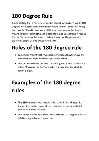 180 Degree Rule
A rule stating that a camera should be placed somewhere inside 180
degrees on a particular side of the invisible line of a shot containing
two people filmed in sequence. If the camera crosses the line it
means you’re breaking the 180 degree rule and so, confusion results
for the film viewers, because it makes it look like the people are
switching places as one watches the film.
Rules of the 180 degree rule
 Basic rules meant that two characters should always have the
same left and right relationship to each other.
 The camera crosses the axis connecting two subjects, where it
called “Crossing the line” and where a new shot is called the
reverse angle.
Examples of the 180 degree
rules
 The 180 degree rules are normally shown in Car chases. So if
the car leaves the frame of the right side, in the next shot it
should be on the left side.
 This image on the next slide represents the 180 degree rule in a
relationship between two actors.
 