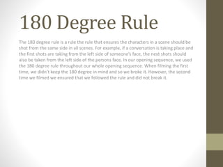 180 Degree Rule
The 180 degree rule is a rule the rule that ensures the characters in a scene should be
shot from the same side in all scenes. For example, if a conversation is taking place and
the first shots are taking from the left side of someone’s face, the next shots should
also be taken from the left side of the persons face. In our opening sequence, we used
the 180 degree rule throughout our whole opening sequence. When filming the first
time, we didn’t keep the 180 degree in mind and so we broke it. However, the second
time we filmed we ensured that we followed the rule and did not break it.
 