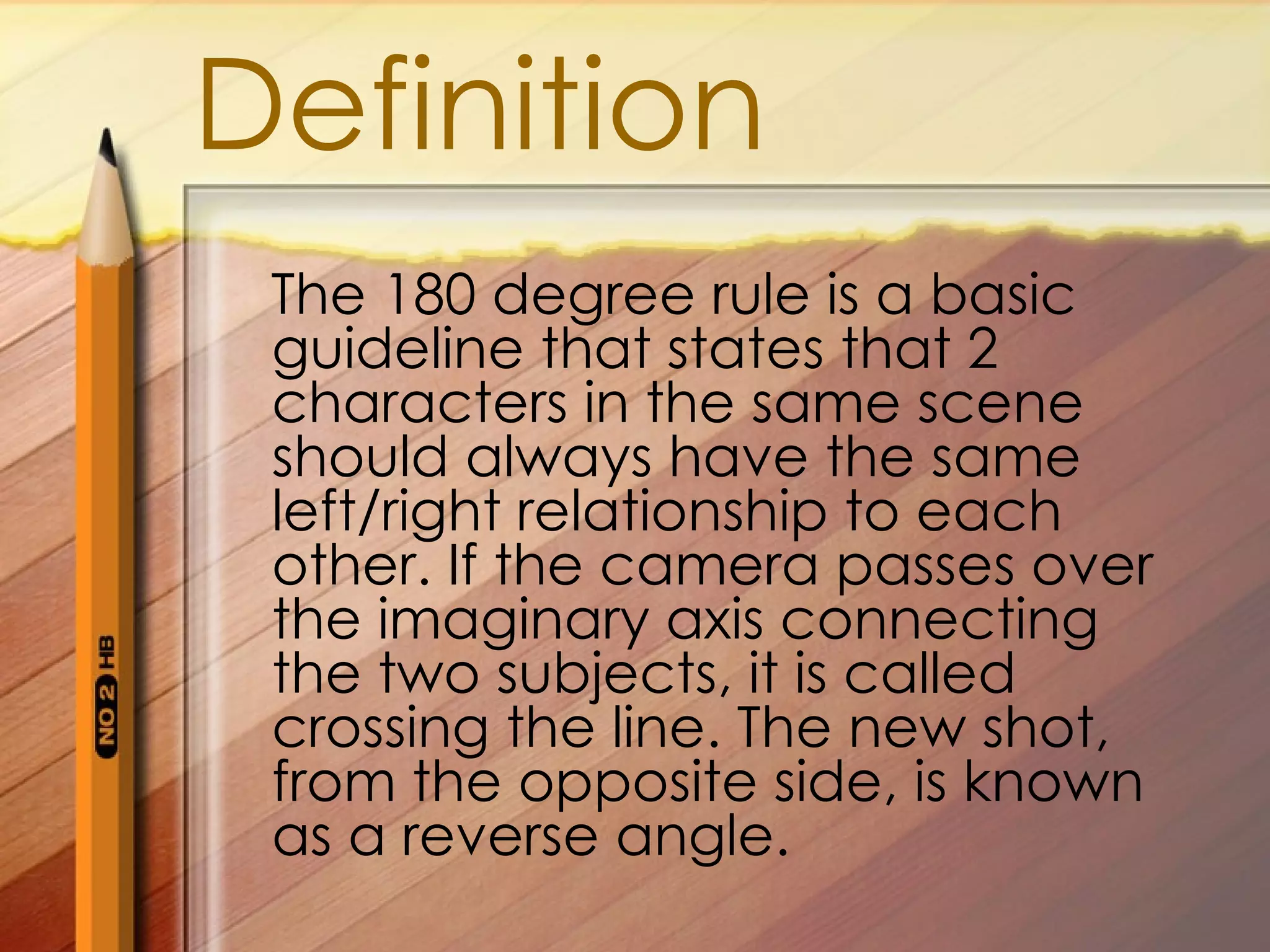 Definition
The 180 degree rule is a basic
guideline that states that 2
characters in the same scene
should always have the same
left/right relationship to each
other. If the camera passes over
the imaginary axis connecting
the two subjects, it is called
crossing the line. The new shot,
from the opposite side, is known
as a reverse angle.