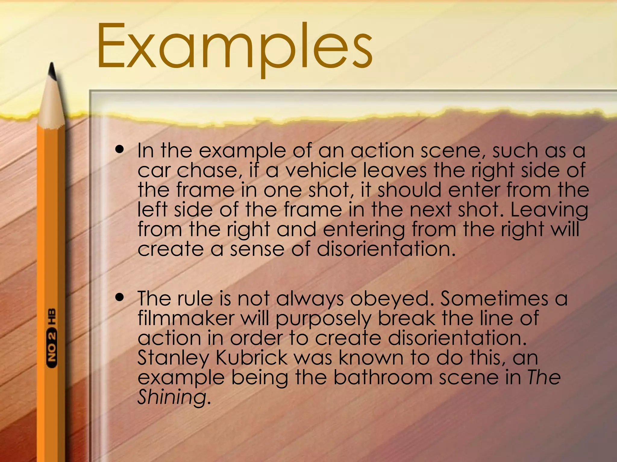 Examples
In the example of an action scene, such as a
car chase, if a vehicle leaves the right side of
the frame in one shot, it should enter from the
left side of the frame in the next shot. Leaving
from the right and entering from the right will
create a sense of disorientation.
The rule is not always obeyed. Sometimes a
filmmaker will purposely break the line of
action in order to create disorientation.
Stanley Kubrick was known to do this, an
example being the bathroom scene in The
Shining.