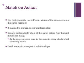 Match on Action Cut that connects two different views of the same action at the same moment It makes the motion seem uninterrupted Usually just multiple shots of the same action (low budget films especially) So the mise-en-scene must be the same in every take to avoid continuity errors Used to emphasize spatial relationships 