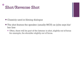 Shot/Reverse Shot Classicly used in filming dialogue The shot frames the speaker (usually MCU) as (s)he says his/her line Often, there will be part of the listener in shot, slightly out of focus for example, the shoulder slightly out of focus. 