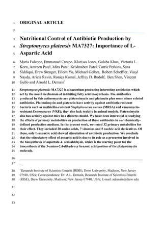 ORIGINAL ARTICLE1
2
Nutritional Control of Antibiotic Production by3
Streptomyces platensis MA7327: Importance of L-4
Aspartic Acid5
Maria Falzone, Emmanuel Crespo, Klarissa Jones, Gulaba Khan, Victoria L.6
Korn, Amreen Patel, Mira Patel, Krishnaben Patel, Carrie Perkins, Sana7
Siddiqui, Drew Stenger, Eileen Yu, Michael Gelber, Robert Scheffler, Vasyl8
Nayda, Ariela Ravin, Ronica Komal, Jeffrey D. Rudolf, Ben Shen, Vincent9
Gullo and Arnold L. Demain1
10
Streptomyces platensis MA7327 is a bacterium producing interesting antibiotics which11
act by the novel mechanism of inhibiting fatty acid biosynthesis. The antibiotics12
produced by this actinomycete are platensimycin and platencin plus some minor related13
antibiotics. Platensimycin and platencin have activity against antibiotic-resistant14
bacteria such as methicilin-resistant Staphylococcus aureus (MRSA) and vancomycin-15
resistant Enterococcus (VRE); they also lack toxicity in animal models. Platensimycin16
also has activity against mice in a diabetes model. We have been interested in studying17
the effects of primary metabolites on production of these antibiotics in our chemically-18
defined production medium. In the present work, we tested 32 primary metabolites for19
their effect. They included 20 amino acids, 7 vitamins and 5 nucleic acid derivatives. Of20
these, only L-aspartic acid showed stimulation of antibiotic production. We conclude21
that the stimulatory effect of aspartic acid is due to its role as a precursor involved in22
the biosynthesis of aspartate-4- semialdehyde, which is the starting point for the23
biosynthesis of the 3-amino-2,4-dihydroxy benzoic acid portion of the platensimycin24
molecule.25
________________________________________________________________26
__27
1
Research Institute of Scientists Emeriti (RISE), Drew University, Madison, New Jersey28
07940, USA; Correspondence: Dr. A.L. Demain, Research Institute of Scientists Emeriti29
(RISE), Drew University, Madison, New Jersey 07940, USA; E-mail: ademain@drew.edu30
31
32
33
 