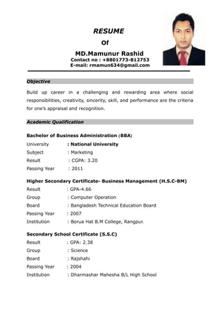 RESUME
Of
MD.Mamunur Rashid
Contact no : +8801773-812753
E-mail: rmamun634@gmail.com
Objective
Build up career in a challenging and rewarding area where social
responsibilities, creativity, sincerity, skill, and performance are the criteria
for one’s appraisal and recognition.
Academic Qualification
Bachelor of Business Administration (BBA)
University : National University
Subject : Marketing
Result : CGPA: 3.20
Passing Year : 2011
Higher Secondary Certificate- Business Management (H.S.C-BM)
Result : GPA-4.66
Group : Computer Operation
Board : Bangladesh Technical Education Board
Passing Year : 2007
Institution : Borua Hat B.M College, Rangpur.
Secondary School Certificate (S.S.C)
Result : GPA: 2.38
Group : Science
Board : Rajshahi
Passing Year : 2004
Institution : Dharmashar Mahesha B/L High School
 