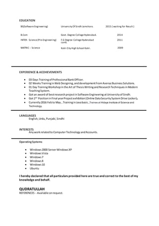 EDUCATION
BS(Software Engineering) University Of Sindh Jamshoro. 2015 ( waiting for Result )
B.Com
INTER - Science(Pre-Engineering)
Govt. Degree CollegeHyderabad.
F.G Degree CollegeHyderabad
cantt.
2014
2011
MATRIC – Science Kotri City High School Kotri. 2009
EXPERIENCE & ACCHIEVEMENTS
 03 Days Trainingof ProfessionalBankOfficer.
 02 WeeksTraininginWeb Designing, anddevelopmentFromAvenazBusinessSolutions.
 01 Day TrainingWorkshopin the Art of ThesisWriting andResearchTechniques inModern
TeachingSystem.
 Got an award of bestresearchprojectinSoftware Engineering atUniversityof Sindh.
 Got 2nd
PositioninFinal yearProject exhibition(Online DataSecuritySystemDrive Locker).
 Currently 2016 Febto May , TraininginJavabasic ,Trainee at Hidaya Institute of Science and
Technology.
LANGUAGES
English,Urdu,Punjabi,Sindhi
INTERESTS
Anyworkrelatedto ComputerTechnology andAccounts.
OperatingSystems
 Windows2000 ServerWindowsXP
 WindowsVista
 Windows7
 Windows8
 Windows10
 Ubuntu
I hereby declared that all particulars provided here are true and correct to the best of my
knowledge and behalf.
QUDRATULLAH
REFERENCES – Available onrequest.
 