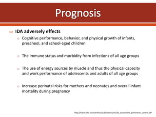  IDA adversely effects
o Cognitive performance, behavior, and physical growth of infants,
preschool, and school-aged children
o The immune status and morbidity from infections of all age groups
o The use of energy sources by muscle and thus the physical capacity
and work performance of adolescents and adults of all age groups
o Increase perinatal risks for mothers and neonates and overall infant
mortality during pregnancy
http://www.who.int/nutrition/publications/en/ida_assessment_prevention_control.pdf
 