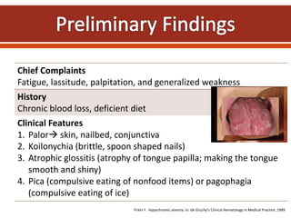 Chief Complaints
Fatigue, lassitude, palpitation, and generalized weakness
History
Chronic blood loss, deficient diet
Clinical Features
1. Palor skin, nailbed, conjunctiva
2. Koilonychia (brittle, spoon shaped nails)
3. Atrophic glossitis (atrophy of tongue papilla; making the tongue
smooth and shiny)
4. Pica (compulsive eating of nonfood items) or pagophagia
(compulsive eating of ice)
Firkin F. Hypochromic anemia. In: de Gruchy’s Clinical Hematology in Medical Practice, 1989
 