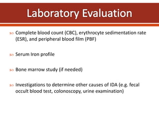  Complete blood count (CBC), erythrocyte sedimentation rate
(ESR), and peripheral blood film (PBF)
 Serum Iron profile
 Bone marrow study (if needed)
 Investigations to determine other causes of IDA (e.g. fecal
occult blood test, colonoscopy, urine examination)
 