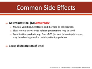  Gastrointestinal (GI) intolerance
o Nausea, vomiting, heartburn, and diarrhea or constipation
o Slow release or sustained release preparations may be used
o Combination products, e.g. Ferro-DDS (ferrous fumarate/docusate),
may be advantageous for certain patient population
 Cause discoloration of stool
DiPiro J. Anemia. In: Pharmacotherapy: A Pathophysiological Approach, 2011
 