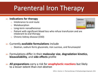  Indications for therapy
o Intolerance to oral route
o Malabsorption
o Long-term nonadherence
o Patient with significant blood loss who refuse transfusion and are
intolerant to oral therapy
o Chronic kidney disease (CKD)
 Currently available formulations include
o Dextran, sodium ferric gluconate, iron sucrose, and ferumoxytol
 Formulations differ in their molecular size, degradation kinetics,
bioavailability, and side effects profile
 All preparations carry a risk for anaphylactic reactions but likely
to a lesser extent than iron dextran
DiPiro J. Anemia. In: Pharmacotherapy: A Pathophysiological Approach, 2011
 