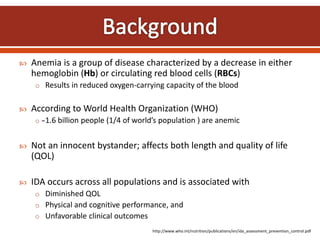  Anemia is a group of disease characterized by a decrease in either
hemoglobin (Hb) or circulating red blood cells (RBCs)
o Results in reduced oxygen-carrying capacity of the blood
 According to World Health Organization (WHO)
o ̴1.6 billion people (1/4 of world’s population ) are anemic
 Not an innocent bystander; affects both length and quality of life
(QOL)
 IDA occurs across all populations and is associated with
o Diminished QOL
o Physical and cognitive performance, and
o Unfavorable clinical outcomes
http://www.who.int/nutrition/publications/en/ida_assessment_prevention_control.pdf
 