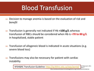  Decision to manage anemia is based on the evaluation of risk and
benefit
 Transfusion is generally not indicated if Hb >100 g/L whereas
transfusion of RBCs should be considered when Hb is <70 to 80 g/L
in hospitalized, stable patient
 Transfusion of allogeneic blood is indicated in acute situations (e.g.
severe blood loss)
 Transfusions may also be necessary for patient with cardiac
instability
DiPiro J. Anemia. In: Pharmacotherapy: A Pathophysiological Approach, 2011
Szczepiorkowski Z. et al. ASH Education Book 2013;1:638-644 or
http://asheducationbook.hematologylibrary.org/content/2013/1/638.full
KFSH&RC Transfusion Guideline: http://ig.kfshrc.edu.sa/wps/portal/
 