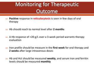  Positive response in reticulocytosis is seen in few days of oral
therapy
 Hb should reach to normal level after 2 months
 A Hb response of <20 g/L over a 3-week period warrants therapy
evaluation
 Iron profile should be measure in the first week for oral therapy and
2 weeks after large intravenous doses
 Hb and Hct should be measured weekly, and serum iron and ferritin
levels should be measured monthly
 