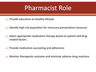  Provide education on healthy lifestyle
 Identify high risk population for necessary preventative measures
 Select appropriate medication therapy based on patient and drug
related factors
 Provide medication counseling and adherence
 Monitor therapeutic outcome and minimize adverse drug reactions
 
