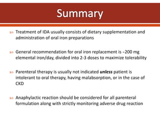  Treatment of IDA usually consists of dietary supplementation and
administration of oral iron preparations
 General recommendation for oral iron replacement is ̴200 mg
elemental iron/day, divided into 2-3 doses to maximize tolerability
 Parenteral therapy is usually not indicated unless patient is
intolerant to oral therapy, having malabsorption, or in the case of
CKD
 Anaphylactic reaction should be considered for all parenteral
formulation along with strictly monitoring adverse drug reaction
 