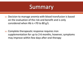  Decision to manage anemia with blood transfusion is based
on the evaluation of the risk and benefit and is only
considered when Hb is <70 to 80 g/L
 Complete therapeutic response requires iron
supplementation for up to 2-6 months, however, symptoms
may improve within few days after oral therapy
 
