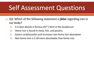  Q3: Which of the following statement is false regarding iron in
our body?
A. It is best absorb in ferrous (Fe2+) form in the duodenum
B. Heme iron is found in meat, fish, and poultry
C. Gastric acid/ascorbic acid increases non-heme iron absorption
D. Non-heme iron is 2-3X more absorbable than heme iron
 
