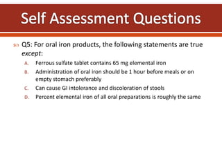  Q5: For oral iron products, the following statements are true
except:
A. Ferrous sulfate tablet contains 65 mg elemental iron
B. Administration of oral iron should be 1 hour before meals or on
empty stomach preferably
C. Can cause GI intolerance and discoloration of stools
D. Percent elemental iron of all oral preparations is roughly the same
 