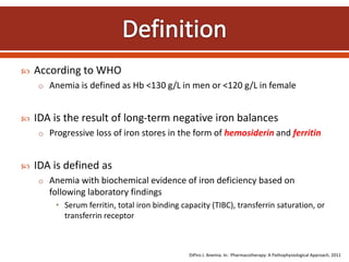  According to WHO
o Anemia is defined as Hb <130 g/L in men or <120 g/L in female
 IDA is the result of long-term negative iron balances
o Progressive loss of iron stores in the form of hemosiderin and ferritin
 IDA is defined as
o Anemia with biochemical evidence of iron deficiency based on
following laboratory findings
• Serum ferritin, total iron binding capacity (TIBC), transferrin saturation, or
transferrin receptor
DiPiro J. Anemia. In: Pharmacotherapy: A Pathophysiological Approach, 2011
 