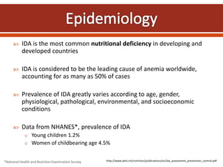  IDA is the most common nutritional deficiency in developing and
developed countries
 IDA is considered to be the leading cause of anemia worldwide,
accounting for as many as 50% of cases
 Prevalence of IDA greatly varies according to age, gender,
physiological, pathological, environmental, and socioeconomic
conditions
 Data from NHANES*, prevalence of IDA
o Young children 1.2%
o Women of childbearing age 4.5%
*National Health and Nutrition Examination Survey http://www.who.int/nutrition/publications/en/ida_assessment_prevention_control.pdf
 