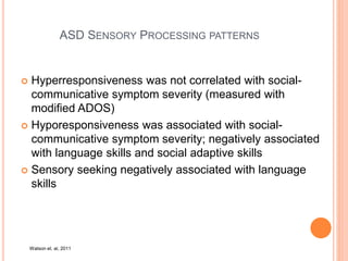 ASD SENSORY PROCESSING PATTERNS
 Hyperresponsiveness was not correlated with social-
communicative symptom severity (measured with
modified ADOS)
 Hyporesponsiveness was associated with social-
communicative symptom severity; negatively associated
with language skills and social adaptive skills
 Sensory seeking negatively associated with language
skills
Watson et. al, 2011
 