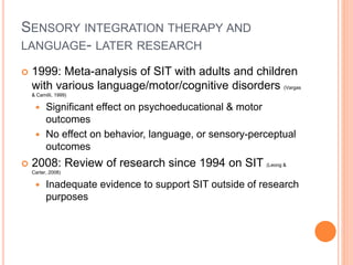 SENSORY INTEGRATION THERAPY AND
LANGUAGE- LATER RESEARCH
 1999: Meta-analysis of SIT with adults and children
with various language/motor/cognitive disorders (Vargas
& Camilli, 1999)
 Significant effect on psychoeducational & motor
outcomes
 No effect on behavior, language, or sensory-perceptual
outcomes
 2008: Review of research since 1994 on SIT (Leong &
Carter, 2008)
 Inadequate evidence to support SIT outside of research
purposes
 