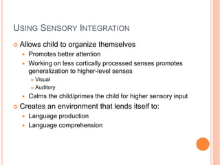 USING SENSORY INTEGRATION
 Allows child to organize themselves
 Promotes better attention
 Working on less cortically processed senses promotes
generalization to higher-level senses
 Visual
 Auditory
 Calms the child/primes the child for higher sensory input
 Creates an environment that lends itself to:
 Language production
 Language comprehension
 