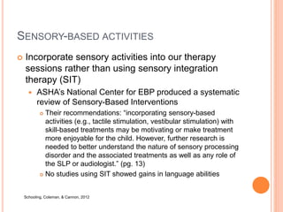 SENSORY-BASED ACTIVITIES
 Incorporate sensory activities into our therapy
sessions rather than using sensory integration
therapy (SIT)
 ASHA’s National Center for EBP produced a systematic
review of Sensory-Based Interventions
 Their recommendations: “incorporating sensory-based
activities (e.g., tactile stimulation, vestibular stimulation) with
skill-based treatments may be motivating or make treatment
more enjoyable for the child. However, further research is
needed to better understand the nature of sensory processing
disorder and the associated treatments as well as any role of
the SLP or audiologist.” (pg. 13)
 No studies using SIT showed gains in language abilities
Schooling, Coleman, & Cannon, 2012
 