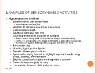 EXAMPLES OF SENSORY-BASED ACTIVITIES
 Hyporesponsive children:
 Sensory corner with sensory box
 Many textures and weights
 Vibration to stimulate oral-motor awareness
 Deep pressure touch
 Weighted blanket at rest time
 Bouncing and rocking on a ball or swinging
 Best to use a “heavy work” activity before doing a sit-down activity
 For SLP’s: incorporate some gross motor tasks to allow child to organize
their sensory system before putting language demands on them
 Sand/water play
 Vibrating toys/toys that light up
 Provide different play surfaces
 Speak with varying intonation; highlight important words using
stress, prosody, and intonation
 Brightly colored toys to gain and keep child’s attention
 Give child heavy objects to carry
 Use scented lotion on child and your hands
Dunn, 2007
 