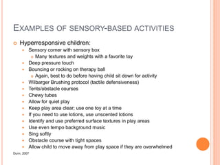 EXAMPLES OF SENSORY-BASED ACTIVITIES
 Hyperresponsive children:
 Sensory corner with sensory box
 Many textures and weights with a favorite toy
 Deep pressure touch
 Bouncing or rocking on therapy ball
 Again, best to do before having child sit down for activity
 Wilbarger Brushing protocol (tactile defensiveness)
 Tents/obstacle courses
 Chewy tubes
 Allow for quiet play
 Keep play area clear; use one toy at a time
 If you need to use lotions, use unscented lotions
 Identify and use preferred surface textures in play areas
 Use even tempo background music
 Sing softly
 Obstacle course with tight spaces
 Allow child to move away from play space if they are overwhelmed
Dunn, 2007
 