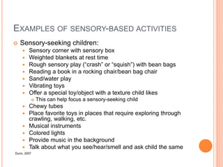 EXAMPLES OF SENSORY-BASED ACTIVITIES
 Sensory-seeking children:
 Sensory corner with sensory box
 Weighted blankets at rest time
 Rough sensory play (“crash” or “squish”) with bean bags
 Reading a book in a rocking chair/bean bag chair
 Sand/water play
 Vibrating toys
 Offer a special toy/object with a texture child likes
 This can help focus a sensory-seeking child
 Chewy tubes
 Place favorite toys in places that require exploring through
crawling, walking, etc.
 Musical instruments
 Colored lights
 Provide music in the background
 Talk about what you see/hear/smell and ask child the same
Dunn, 2007
 