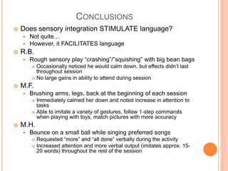 CONCLUSIONS
 Does sensory integration STIMULATE language?
 Not quite…
 However, it FACILITATES language
 R.B.
 Rough sensory play “crashing”/”squishing” with big bean bags
 Occasionally noticed he would calm down, but effects didn’t last
throughout session
 No large gains in ability to attend during session
 M.F.
 Brushing arms, legs, back at the beginning of each session
 Immediately calmed her down and noted increase in attention to
tasks
 Able to imitate a variety of gestures, follow 1-step commands
when playing with toys, match pictures with more accuracy
 M.H.
 Bounce on a small ball while singing preferred songs
 Requested “more” and “all done” verbally during the activity
 Increased attention and more verbal output (imitates approx. 15-
20 words) throughout the rest of the session
 
