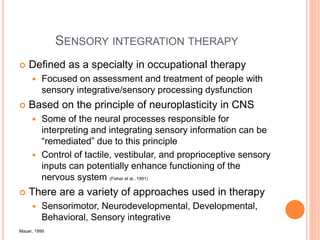 SENSORY INTEGRATION THERAPY
 Defined as a specialty in occupational therapy
 Focused on assessment and treatment of people with
sensory integrative/sensory processing dysfunction
 Based on the principle of neuroplasticity in CNS
 Some of the neural processes responsible for
interpreting and integrating sensory information can be
“remediated” due to this principle
 Control of tactile, vestibular, and proprioceptive sensory
inputs can potentially enhance functioning of the
nervous system (Fisher et al., 1991)
 There are a variety of approaches used in therapy
 Sensorimotor, Neurodevelopmental, Developmental,
Behavioral, Sensory integrative
Mauer, 1999
 
